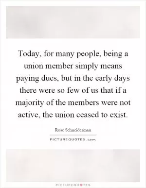 Today, for many people, being a union member simply means paying dues, but in the early days there were so few of us that if a majority of the members were not active, the union ceased to exist Picture Quote #1
