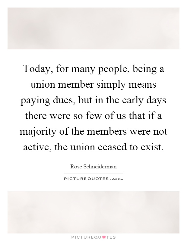 Today, for many people, being a union member simply means paying dues, but in the early days there were so few of us that if a majority of the members were not active, the union ceased to exist Picture Quote #1
