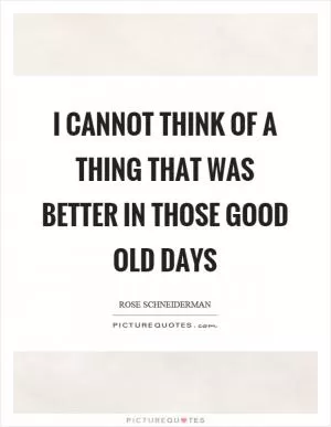 I cannot think of a thing that was better in those good old days Picture Quote #1