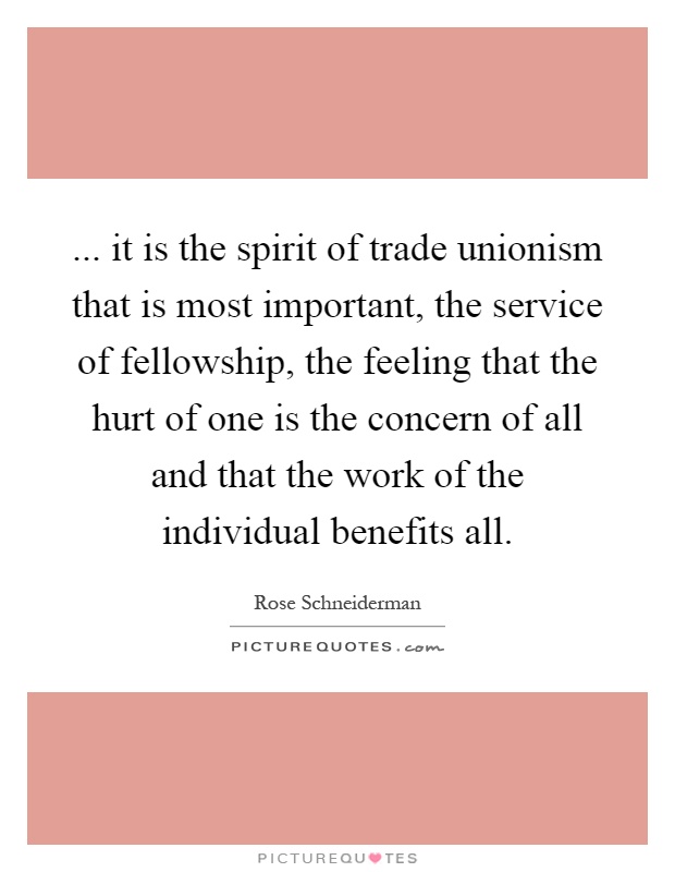 ... it is the spirit of trade unionism that is most important, the service of fellowship, the feeling that the hurt of one is the concern of all and that the work of the individual benefits all Picture Quote #1