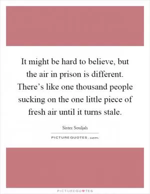 It might be hard to believe, but the air in prison is different. There’s like one thousand people sucking on the one little piece of fresh air until it turns stale Picture Quote #1