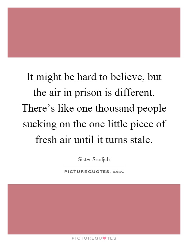 It might be hard to believe, but the air in prison is different. There's like one thousand people sucking on the one little piece of fresh air until it turns stale Picture Quote #1