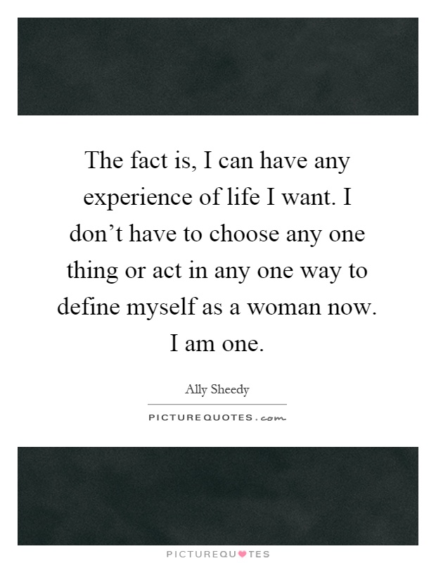 The fact is, I can have any experience of life I want. I don't have to choose any one thing or act in any one way to define myself as a woman now. I am one Picture Quote #1