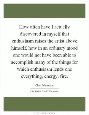 How often have I actually discovered in myself that enthusiasm raises the artist above himself, how in an ordinary mood one would not have been able to accomplish many of the things for which enthusiasm lends one everything, energy, fire Picture Quote #1