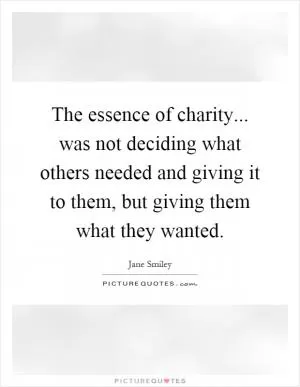 The essence of charity... was not deciding what others needed and giving it to them, but giving them what they wanted Picture Quote #1