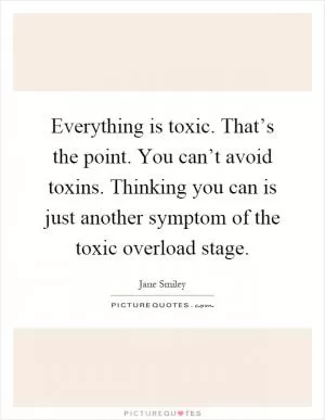 Everything is toxic. That’s the point. You can’t avoid toxins. Thinking you can is just another symptom of the toxic overload stage Picture Quote #1