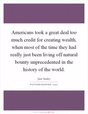Americans took a great deal too much credit for creating wealth, when most of the time they had really just been living off natural bounty unprecedented in the history of the world Picture Quote #1