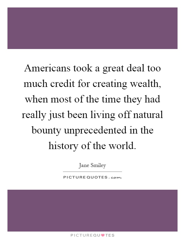 Americans took a great deal too much credit for creating wealth, when most of the time they had really just been living off natural bounty unprecedented in the history of the world Picture Quote #1