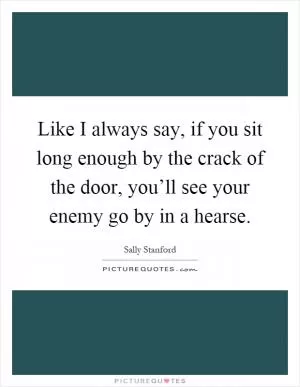 Like I always say, if you sit long enough by the crack of the door, you’ll see your enemy go by in a hearse Picture Quote #1