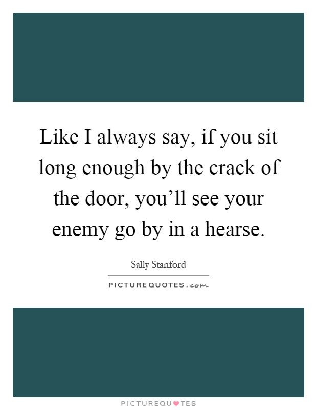 Like I always say, if you sit long enough by the crack of the door, you'll see your enemy go by in a hearse Picture Quote #1