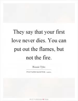 They say that your first love never dies. You can put out the flames, but not the fire Picture Quote #1