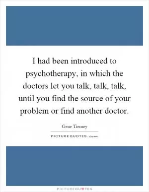I had been introduced to psychotherapy, in which the doctors let you talk, talk, talk, until you find the source of your problem or find another doctor Picture Quote #1