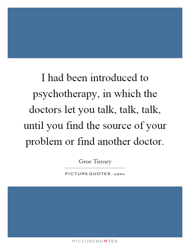 I had been introduced to psychotherapy, in which the doctors let you talk, talk, talk, until you find the source of your problem or find another doctor Picture Quote #1