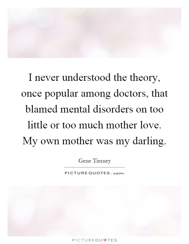 I never understood the theory, once popular among doctors, that blamed mental disorders on too little or too much mother love. My own mother was my darling Picture Quote #1