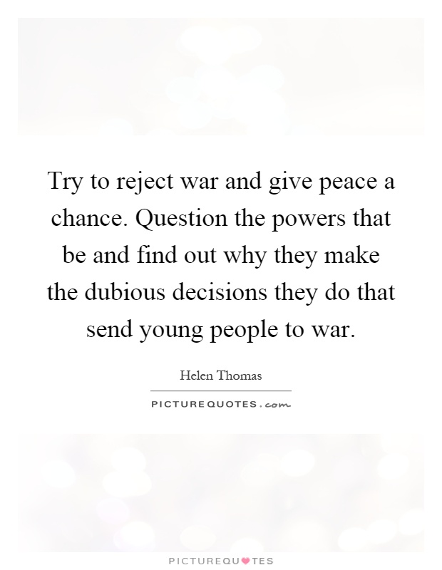 Try to reject war and give peace a chance. Question the powers that be and find out why they make the dubious decisions they do that send young people to war Picture Quote #1