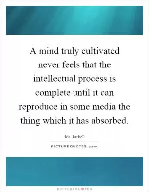 A mind truly cultivated never feels that the intellectual process is complete until it can reproduce in some media the thing which it has absorbed Picture Quote #1