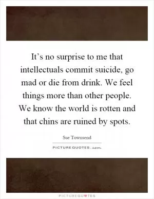 It’s no surprise to me that intellectuals commit suicide, go mad or die from drink. We feel things more than other people. We know the world is rotten and that chins are ruined by spots Picture Quote #1