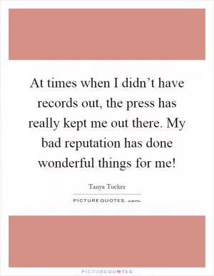 At times when I didn’t have records out, the press has really kept me out there. My bad reputation has done wonderful things for me! Picture Quote #1