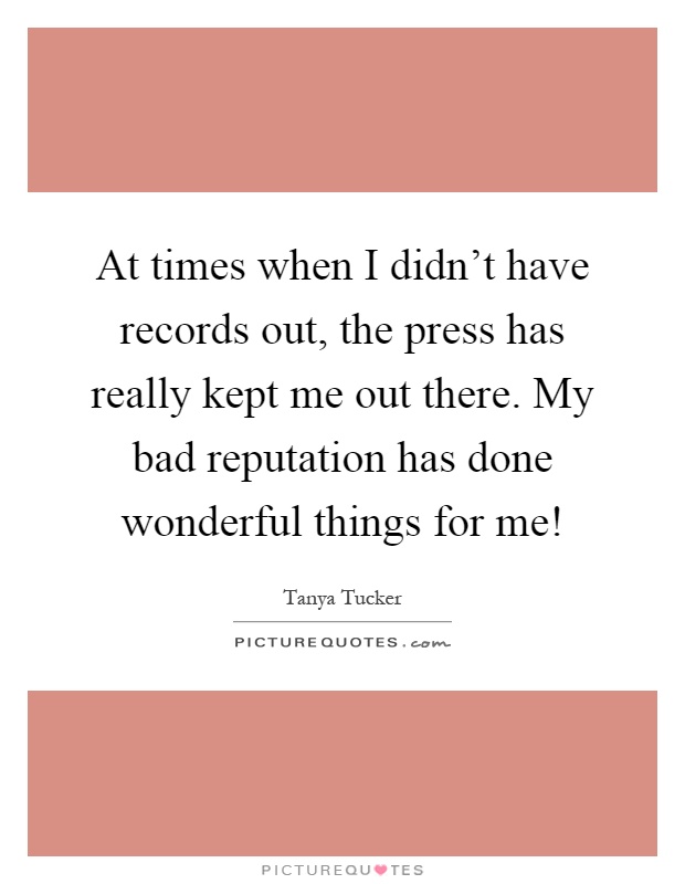 At times when I didn't have records out, the press has really kept me out there. My bad reputation has done wonderful things for me! Picture Quote #1