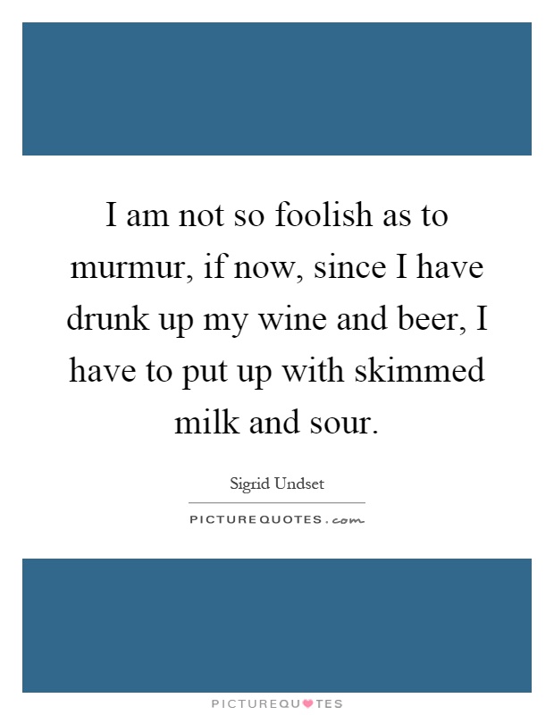 I am not so foolish as to murmur, if now, since I have drunk up my wine and beer, I have to put up with skimmed milk and sour Picture Quote #1