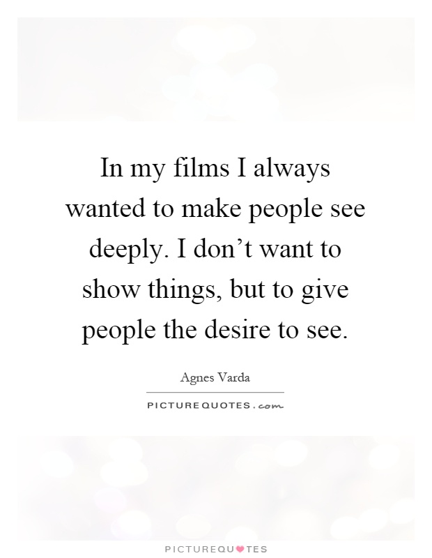 In my films I always wanted to make people see deeply. I don't want to show things, but to give people the desire to see Picture Quote #1