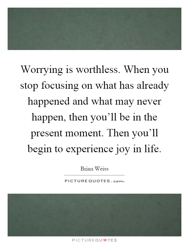 Worrying is worthless. When you stop focusing on what has already happened and what may never happen, then you'll be in the present moment. Then you'll begin to experience joy in life Picture Quote #1