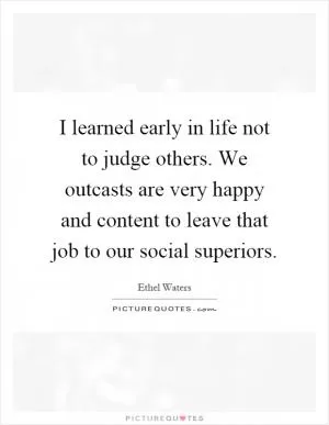 I learned early in life not to judge others. We outcasts are very happy and content to leave that job to our social superiors Picture Quote #1
