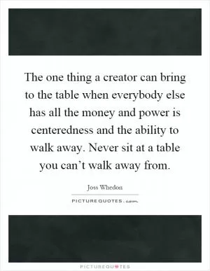 The one thing a creator can bring to the table when everybody else has all the money and power is centeredness and the ability to walk away. Never sit at a table you can’t walk away from Picture Quote #1