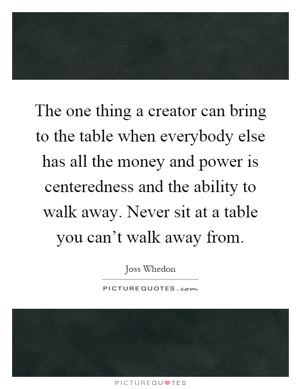 The one thing a creator can bring to the table when everybody else has all the money and power is centeredness and the ability to walk away. Never sit at a table you can't walk away from Picture Quote #1