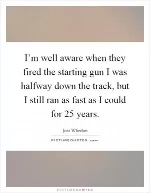 I’m well aware when they fired the starting gun I was halfway down the track, but I still ran as fast as I could for 25 years Picture Quote #1