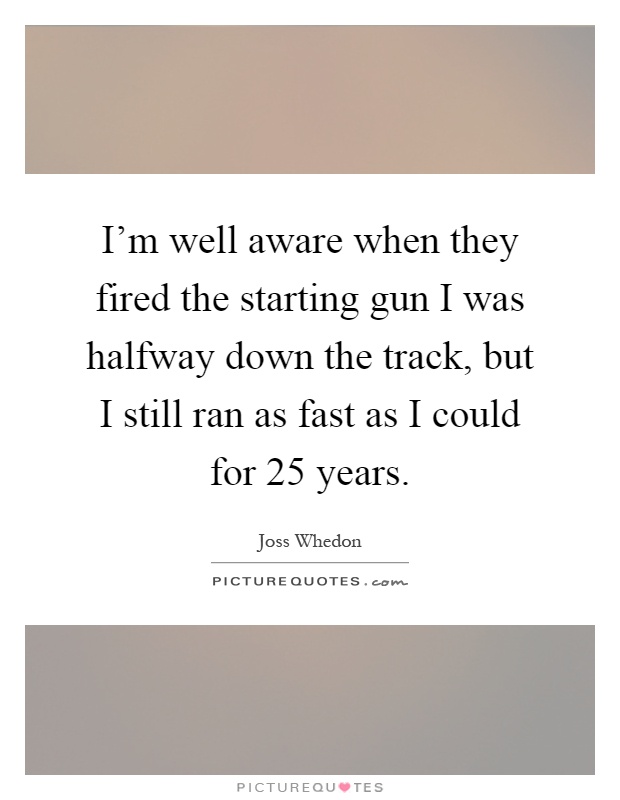 I'm well aware when they fired the starting gun I was halfway down the track, but I still ran as fast as I could for 25 years Picture Quote #1