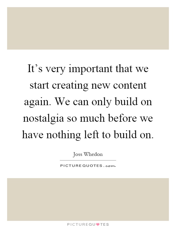 It's very important that we start creating new content again. We can only build on nostalgia so much before we have nothing left to build on Picture Quote #1