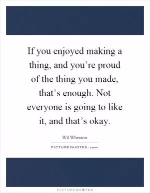 If you enjoyed making a thing, and you’re proud of the thing you made, that’s enough. Not everyone is going to like it, and that’s okay Picture Quote #1