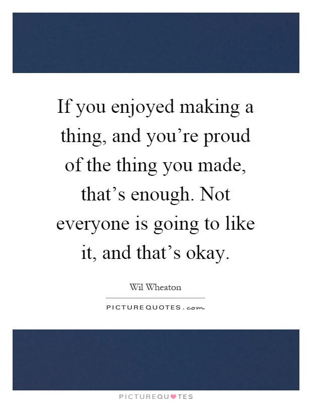 If you enjoyed making a thing, and you're proud of the thing you made, that's enough. Not everyone is going to like it, and that's okay Picture Quote #1