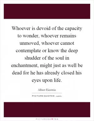 Whoever is devoid of the capacity to wonder, whoever remains unmoved, whoever cannot contemplate or know the deep shudder of the soul in enchantment, might just as well be dead for he has already closed his eyes upon life Picture Quote #1