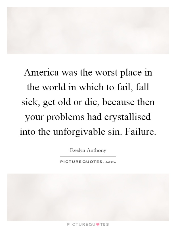 America was the worst place in the world in which to fail, fall sick, get old or die, because then your problems had crystallised into the unforgivable sin. Failure Picture Quote #1