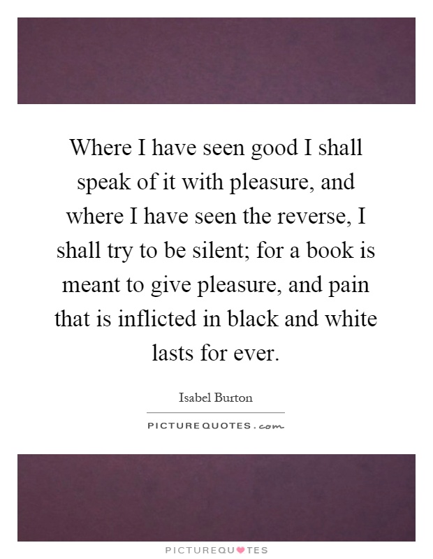 Where I have seen good I shall speak of it with pleasure, and where I have seen the reverse, I shall try to be silent; for a book is meant to give pleasure, and pain that is inflicted in black and white lasts for ever Picture Quote #1