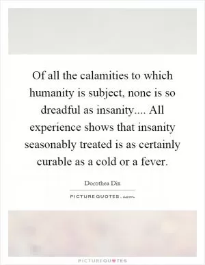 Of all the calamities to which humanity is subject, none is so dreadful as insanity.... All experience shows that insanity seasonably treated is as certainly curable as a cold or a fever Picture Quote #1