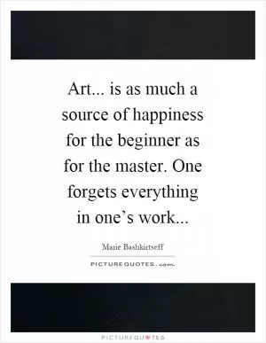 Art... is as much a source of happiness for the beginner as for the master. One forgets everything in one’s work Picture Quote #1