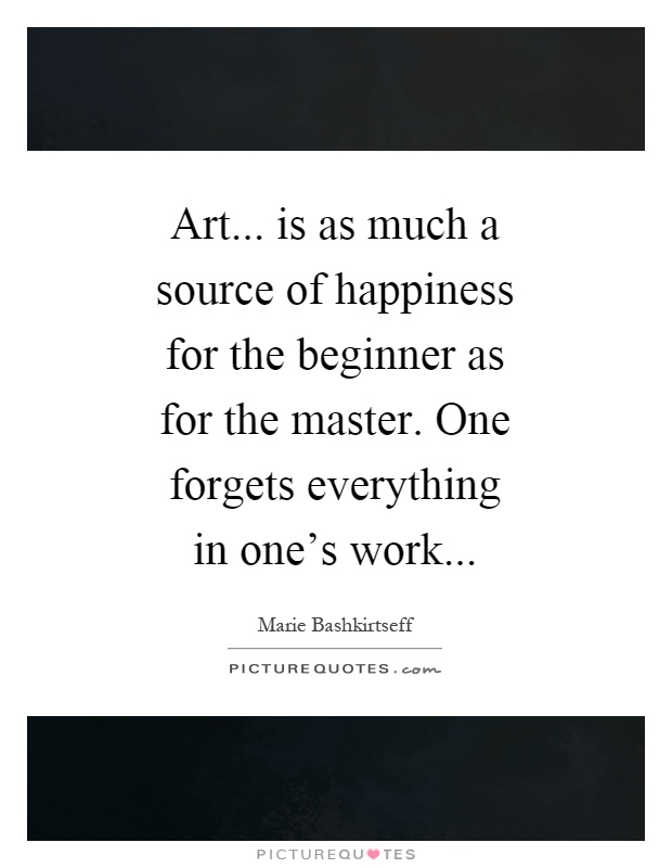 Art... is as much a source of happiness for the beginner as for the master. One forgets everything in one's work Picture Quote #1