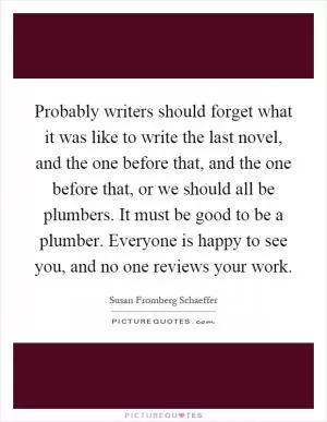 Probably writers should forget what it was like to write the last novel, and the one before that, and the one before that, or we should all be plumbers. It must be good to be a plumber. Everyone is happy to see you, and no one reviews your work Picture Quote #1