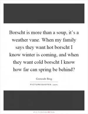 Borscht is more than a soup, it’s a weather vane. When my family says they want hot borscht I know winter is coming, and when they want cold borscht I know how far can spring be behind? Picture Quote #1