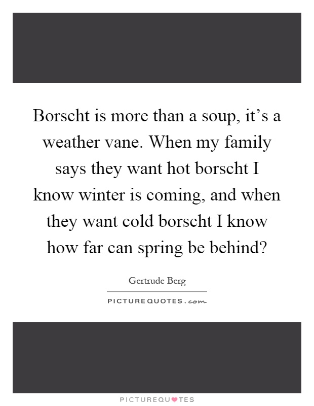 Borscht is more than a soup, it's a weather vane. When my family says they want hot borscht I know winter is coming, and when they want cold borscht I know how far can spring be behind? Picture Quote #1