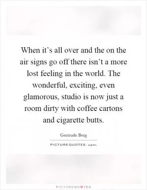 When it’s all over and the on the air signs go off there isn’t a more lost feeling in the world. The wonderful, exciting, even glamorous, studio is now just a room dirty with coffee cartons and cigarette butts Picture Quote #1