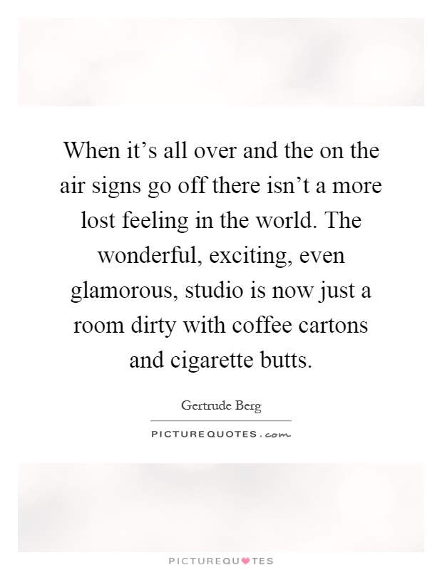 When it's all over and the on the air signs go off there isn't a more lost feeling in the world. The wonderful, exciting, even glamorous, studio is now just a room dirty with coffee cartons and cigarette butts Picture Quote #1