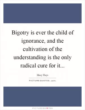 Bigotry is ever the child of ignorance, and the cultivation of the understanding is the only radical cure for it Picture Quote #1