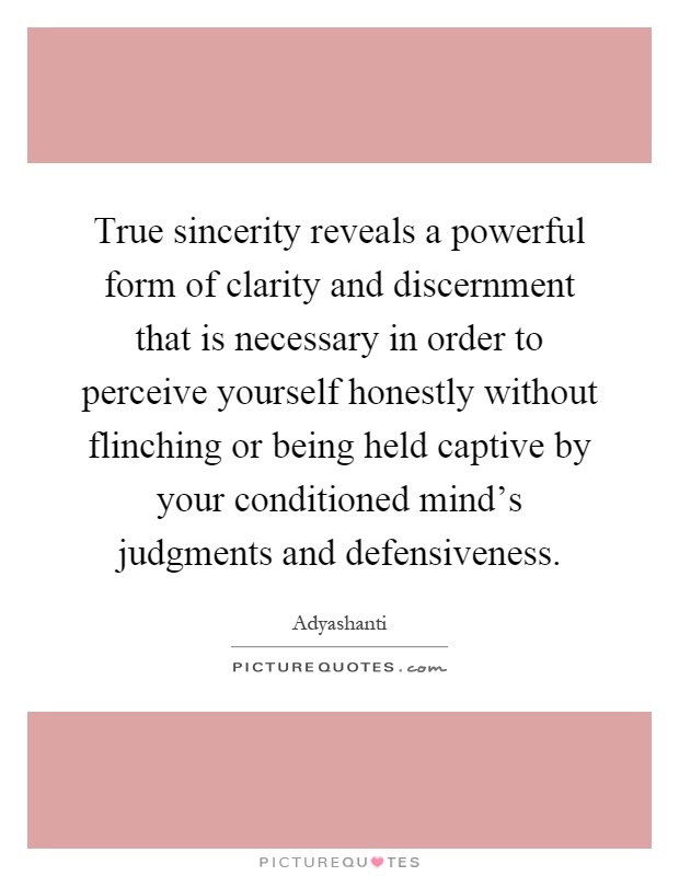 True sincerity reveals a powerful form of clarity and discernment that is necessary in order to perceive yourself honestly without flinching or being held captive by your conditioned mind's judgments and defensiveness Picture Quote #1