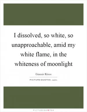 I dissolved, so white, so unapproachable, amid my white flame, in the whiteness of moonlight Picture Quote #1
