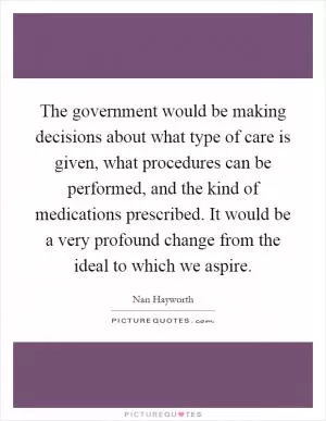 The government would be making decisions about what type of care is given, what procedures can be performed, and the kind of medications prescribed. It would be a very profound change from the ideal to which we aspire Picture Quote #1
