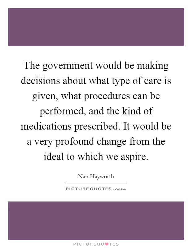 The government would be making decisions about what type of care is given, what procedures can be performed, and the kind of medications prescribed. It would be a very profound change from the ideal to which we aspire Picture Quote #1
